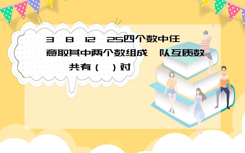 3、8、12、25四个数中任意取其中两个数组成一队互质数,一共有（ ）对