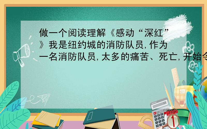 做一个阅读理解《感动“深红”》我是纽约城的消防队员,作为一名消防队员,太多的痛苦、死亡,开始令我恐怖,甚至一度厌恶这个职业——直到那天我发现“深红”.对我和全体的消防队员来