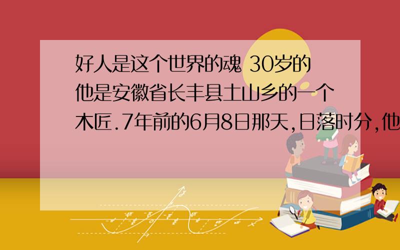 好人是这个世界的魂 30岁的他是安徽省长丰县土山乡的一个木匠.7年前的6月8日那天,日落时分,他正在做晚饭,突然听到院外有人扯着嗓子喊：“有人落水了,快去救命呀!”有人落水?他顿时心头