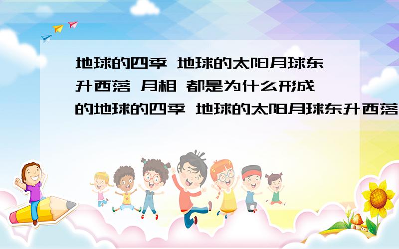 地球的四季 地球的太阳月球东升西落 月相 都是为什么形成的地球的四季 地球的太阳月球东升西落 月相  都是为什么形成的