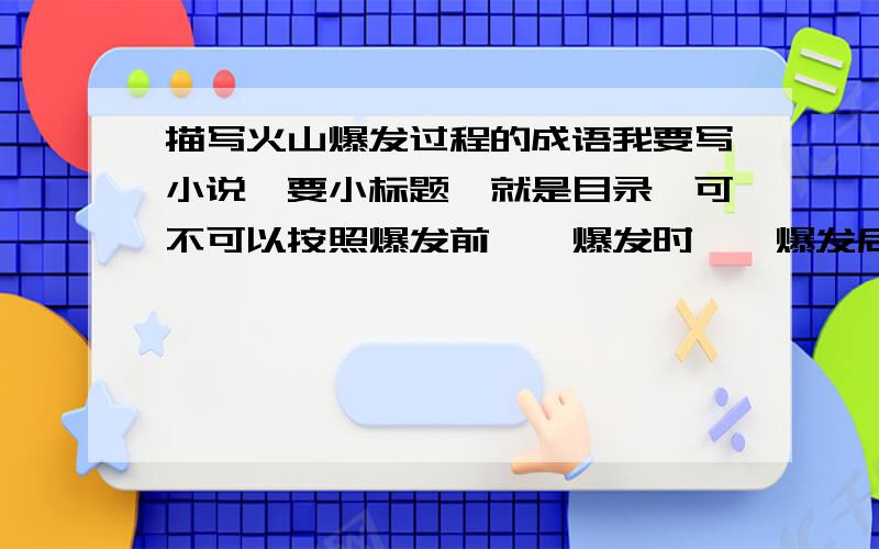 描写火山爆发过程的成语我要写小说,要小标题,就是目录,可不可以按照爆发前——爆发时——爆发后的顺序告诉我几个成语?