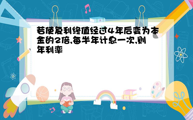 若使复利终值经过4年后变为本金的2倍,每半年计息一次,则年利率