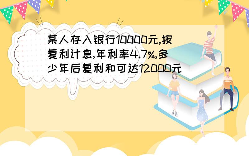 某人存入银行10000元,按复利计息,年利率4.7%,多少年后复利和可达12000元