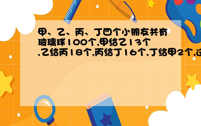 甲、乙、丙、丁四个小朋友共有玻璃球100个,甲给乙13个,乙给丙18个,丙给丁16个,丁给甲2个,这时四人的玻璃球数相同.问甲、乙、丙、丁四人原来名有多少球?