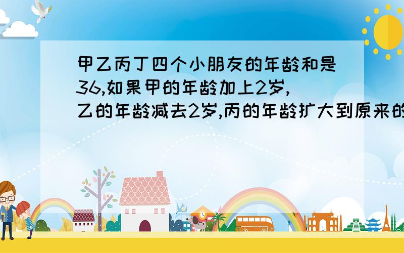 甲乙丙丁四个小朋友的年龄和是36,如果甲的年龄加上2岁,乙的年龄减去2岁,丙的年龄扩大到原来的2倍,丁的甲乙丙丁四个小朋友的年龄和是36，如果甲的年龄加上2岁，乙的年龄减去2岁，丙的年