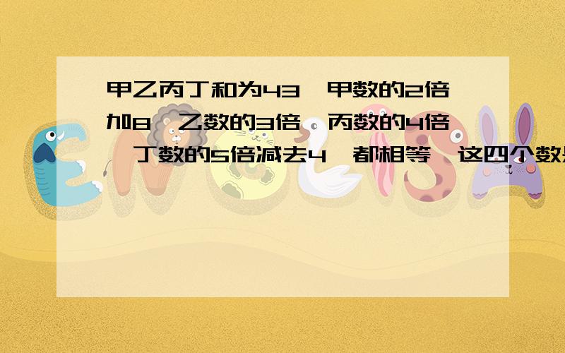 甲乙丙丁和为43,甲数的2倍加8,乙数的3倍,丙数的4倍,丁数的5倍减去4,都相等,这四个数是多少