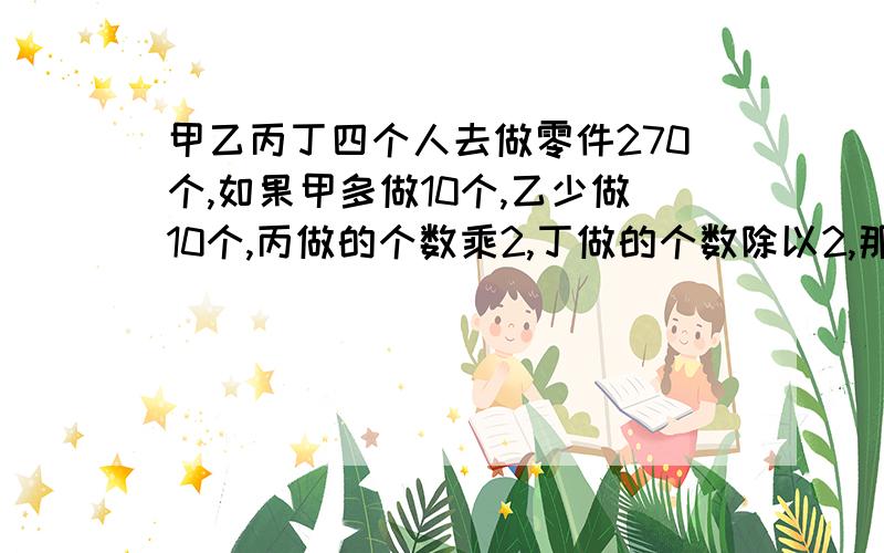 甲乙丙丁四个人去做零件270个,如果甲多做10个,乙少做10个,丙做的个数乘2,丁做的个数除以2,那么4个人的零件会恰好相等,原来四人个做了多少?方程解