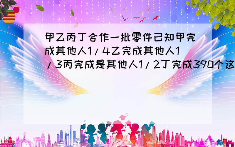 甲乙丙丁合作一批零件已知甲完成其他人1/4乙完成其他人1/3丙完成是其他人1/2丁完成390个这批零件共多少个