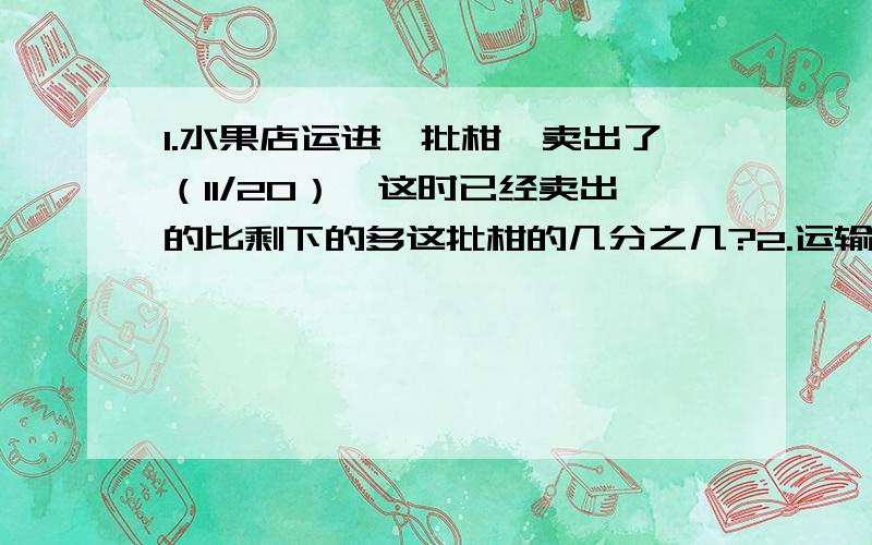 1.水果店运进一批柑,卖出了（11/20）,这时已经卖出的比剩下的多这批柑的几分之几?2.运输队要运72吨煤,第一天运了这些煤的(13/18),比第二天运的多这些煤的(5/9),两天一共运了这些煤的几分之