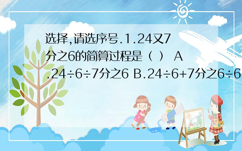 选择,请选序号.1.24又7分之6的简算过程是（ ） A.24÷6÷7分之6 B.24÷6+7分之6÷6 C.24×7分之4÷62.把10:12分之5化成最简单的整数比是（ ）A.24:1 B.120:5 C.25:13.0.3:0.的比值是（ ）A.3分之2 B.1又2分之1 C.1又