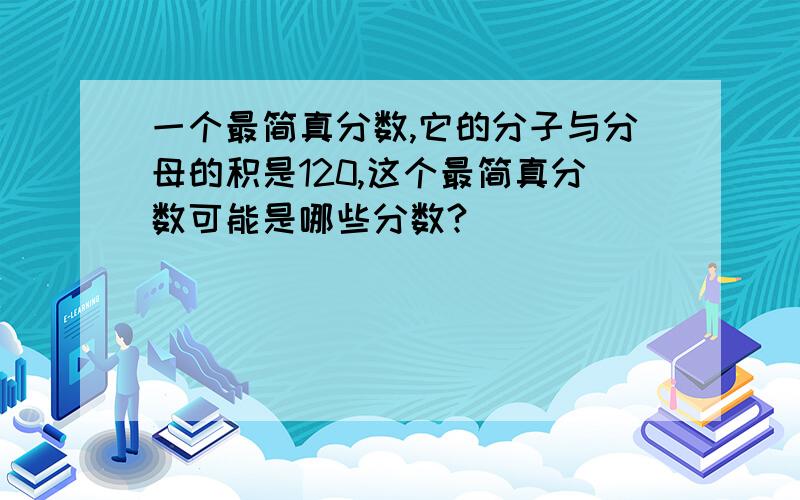 一个最简真分数,它的分子与分母的积是120,这个最简真分数可能是哪些分数?