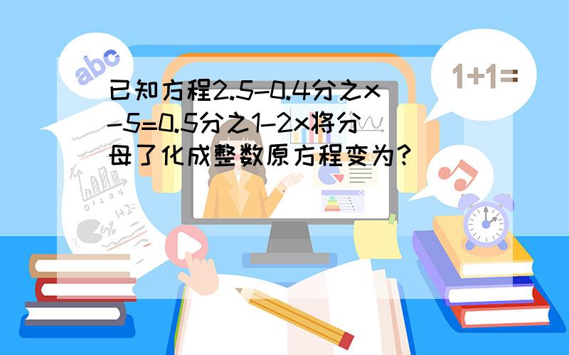 已知方程2.5-0.4分之x-5=0.5分之1-2x将分母了化成整数原方程变为?