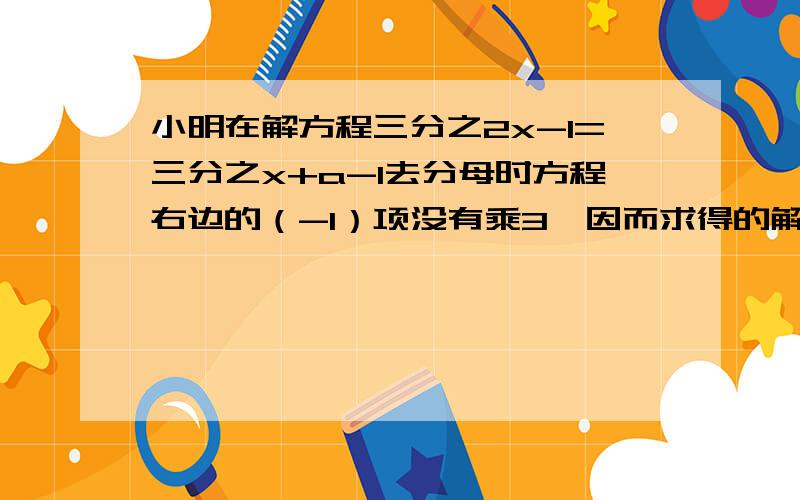 小明在解方程三分之2x-1=三分之x+a-1去分母时方程右边的（-1）项没有乘3,因而求得的解是x=2试求a的值,并求出方程的正确的解