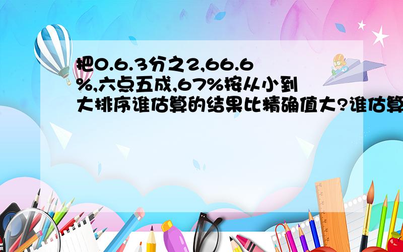 把0.6.3分之2,66.6%,六点五成,67%按从小到大排序谁估算的结果比精确值大?谁估算的结果比精确值小?丽：因为4200÷70=60  所以4104÷76≈60军：因为4000/80=50  所以4104/76≈50先估算,再列竖式计算3.02*9.6