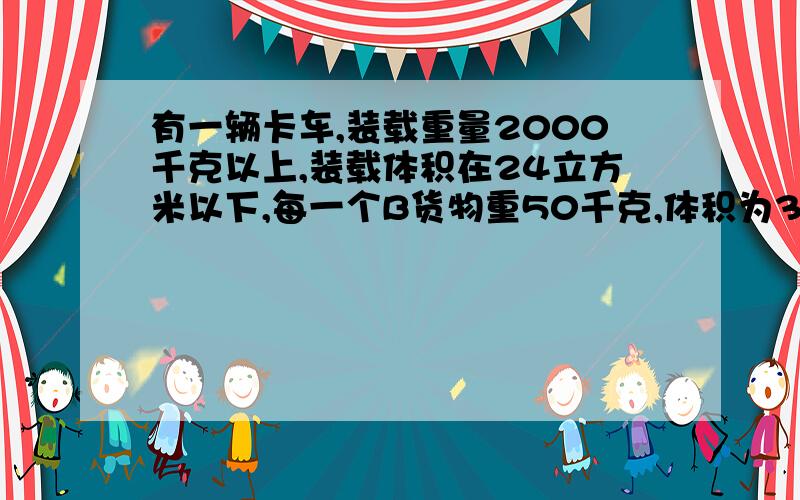 有一辆卡车,装载重量2000千克以上,装载体积在24立方米以下,每一个B货物重50千克,体积为3立方米,则将AB货物合起来装上车,最多能装货物多少个