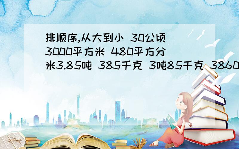 排顺序,从大到小 30公顷 3000平方米 480平方分米3.85吨 385千克 3吨85千克 386000克1.15时 1又15分之1时3.02升 3立方分米 200立方厘米 320立方分米 0.03立方米