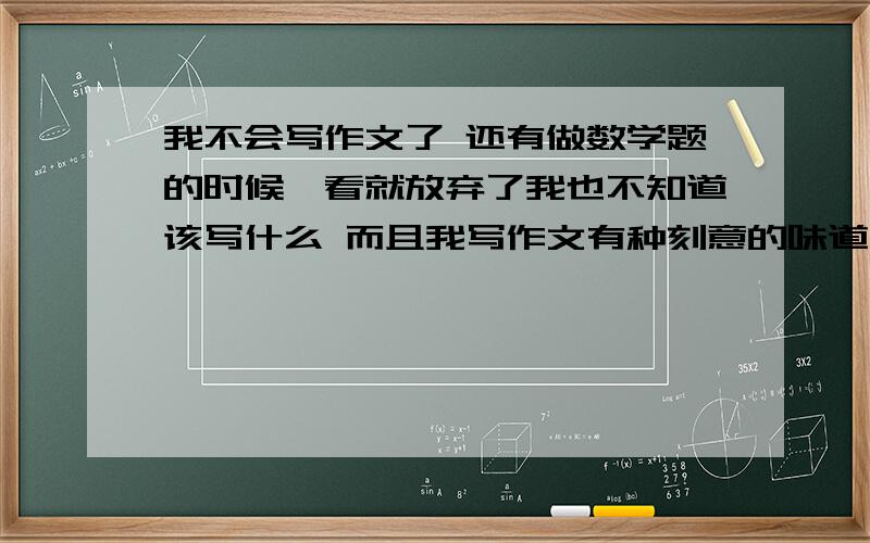 我不会写作文了 还有做数学题的时候一看就放弃了我也不知道该写什么 而且我写作文有种刻意的味道在里面 我生活里也没什么值得写的东西 每天都没发生什么事 写数学题的时候遇到相似