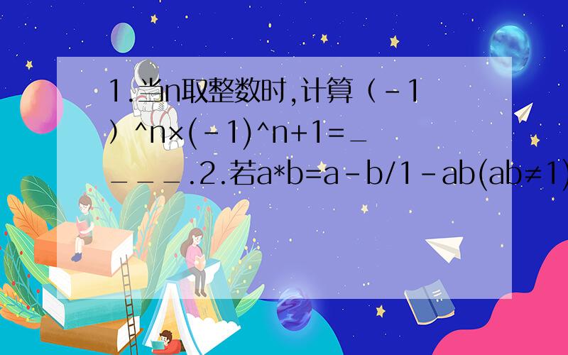 1.当n取整数时,计算（-1）^n×(-1)^n+1=____.2.若a*b=a-b/1-ab(ab≠1),试求（-2）*3的值____.3.细胞中的哪些生理活动需要消耗能量?这些能量由什么结构来供给?4.你觉得细胞膜的作用像我们生活中的哪个