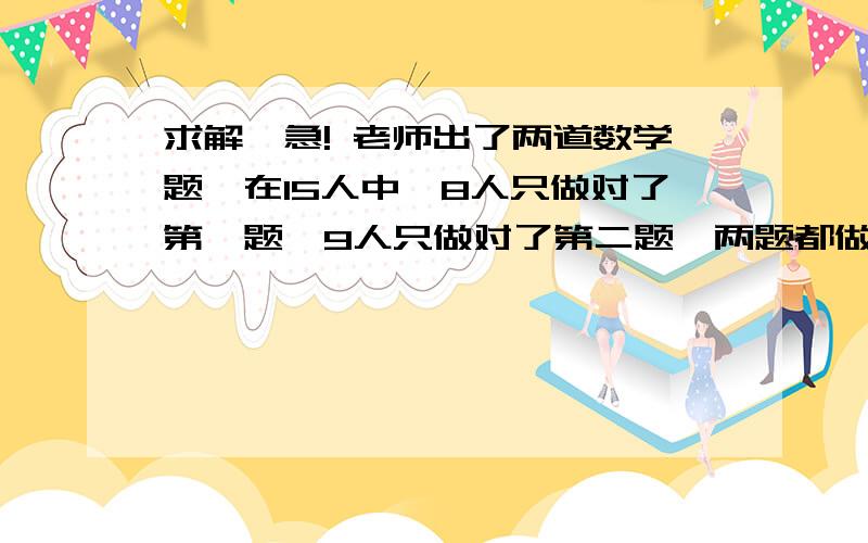 求解,急! 老师出了两道数学题,在15人中,8人只做对了第一题,9人只做对了第二题,两题都做对的有几人?