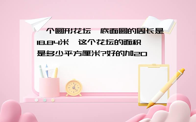 一个圆形花坛,底面圆的周长是18.84米,这个花坛的面积是多少平方厘米?好的加20