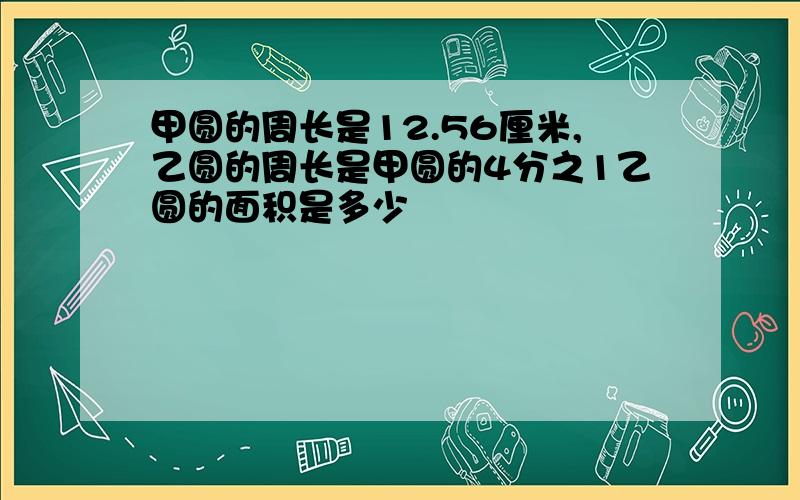 甲圆的周长是12.56厘米,乙圆的周长是甲圆的4分之1乙圆的面积是多少