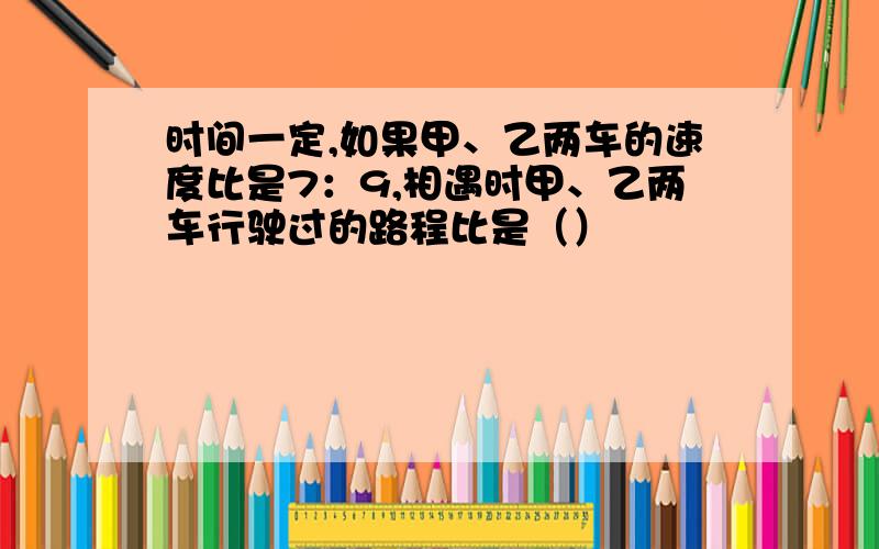 时间一定,如果甲、乙两车的速度比是7：9,相遇时甲、乙两车行驶过的路程比是（）