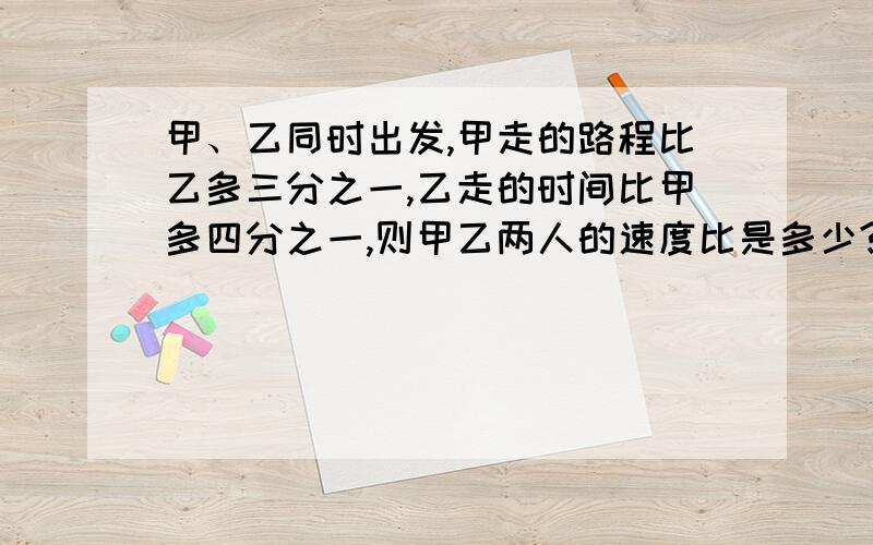 甲、乙同时出发,甲走的路程比乙多三分之一,乙走的时间比甲多四分之一,则甲乙两人的速度比是多少?