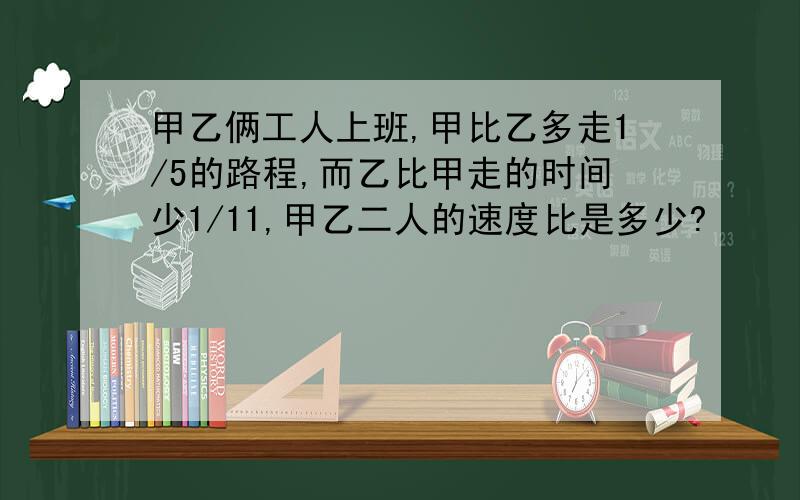 甲乙俩工人上班,甲比乙多走1/5的路程,而乙比甲走的时间少1/11,甲乙二人的速度比是多少?