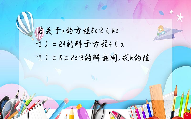 若关于x的方程5x-2（kx-1)=24的解于方程4(x-1)=5=2x-3的解相同,求k的值