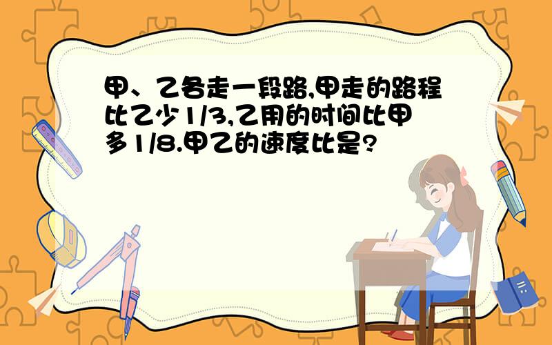 甲、乙各走一段路,甲走的路程比乙少1/3,乙用的时间比甲多1/8.甲乙的速度比是?