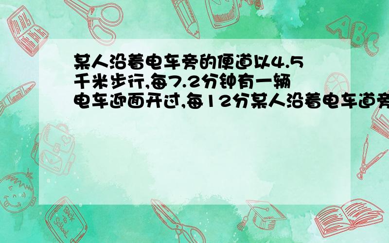 某人沿着电车旁的便道以4.5千米步行,每7.2分钟有一辆电车迎面开过,每12分某人沿着电车道旁的便道以4.5千米小时的速度步行,每7.2分钟有一辆电车迎面开过,每12分有一辆电车从后面追过.如果