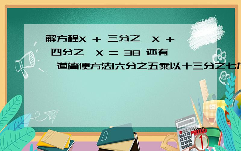 解方程X + 三分之一X + 四分之一X = 38 还有一道简便方法!六分之五乘以十三分之七加十三分之七除以五分之六加五分之六另一个简便方法六分之五乘以十三分之七加十三分之七除以五分之六加