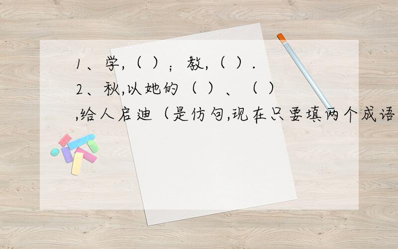 1、学,（ ）；教,（ ）.2、秋,以她的（ ）、（ ）,给人启迪（是仿句,现在只要填两个成语）3、含有动物的成语：（）（）马（）,（）（）（）马,（）（）（）虎,（）（）蛇（）,（）（）