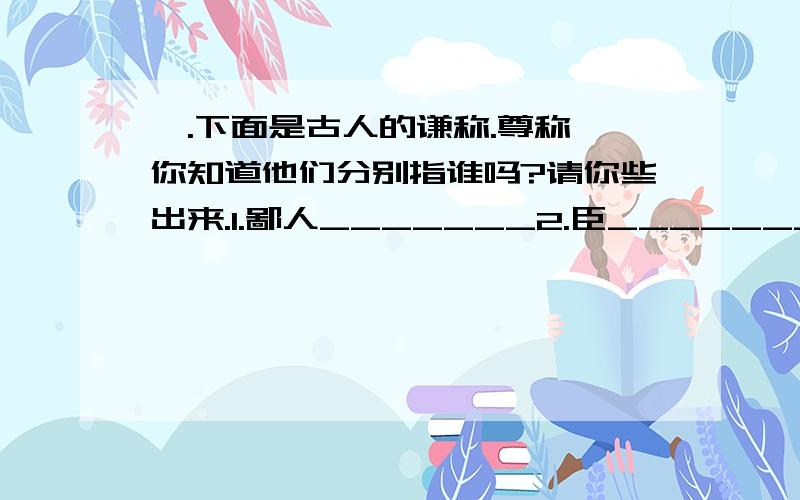 一.下面是古人的谦称.尊称,你知道他们分别指谁吗?请你些出来.1.鄙人_______2.臣_______3.孤_______4.小人_______5.在下_______6.陛下_______7.阁下_______8.令郎_______9.愚_______10.奴才_______11.先生_______12.奴家