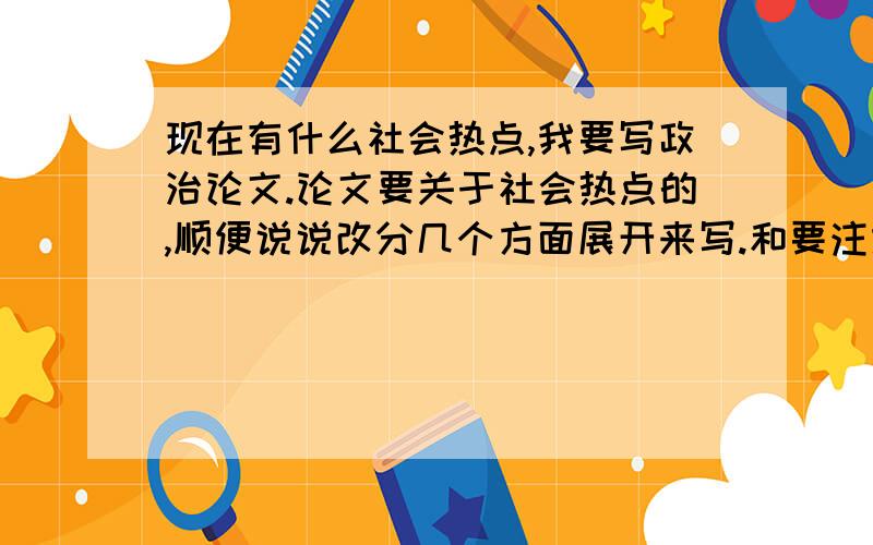 现在有什么社会热点,我要写政治论文.论文要关于社会热点的,顺便说说改分几个方面展开来写.和要注意什么,我第一次写,连论文是怎样的都不知道,有什么格式之类的吗?有没有要点要素?篇幅