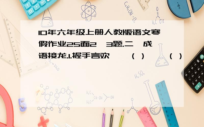 10年六年级上册人教版语文寒假作业25面2、3题.二、成语接龙.1.握手言欢——（）——（）——（）——（）——（）2.大快人心——（）——（）——（）——（）——（）三、填反义词,组