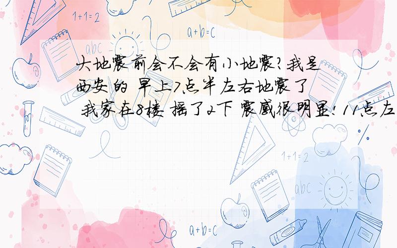 大地震前会不会有小地震?我是西安的 早上7点半左右地震了 我家在8楼 摇了2下 震感很明显!11点左右又小摇了一下问：大地震来袭前会不会有小地震?例如今天早上发生的4.4级?我感觉楼层越高