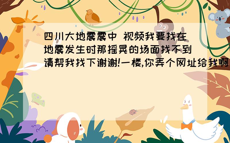 四川大地震震中 视频我要找在地震发生时那摇晃的场面找不到请帮我找下谢谢!一楼,你弄个网址给我啊
