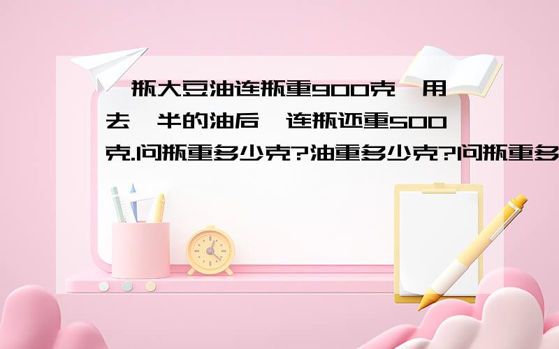 一瓶大豆油连瓶重900克,用去一半的油后,连瓶还重500克.问瓶重多少克?油重多少克?问瓶重多少克?油重多少克?