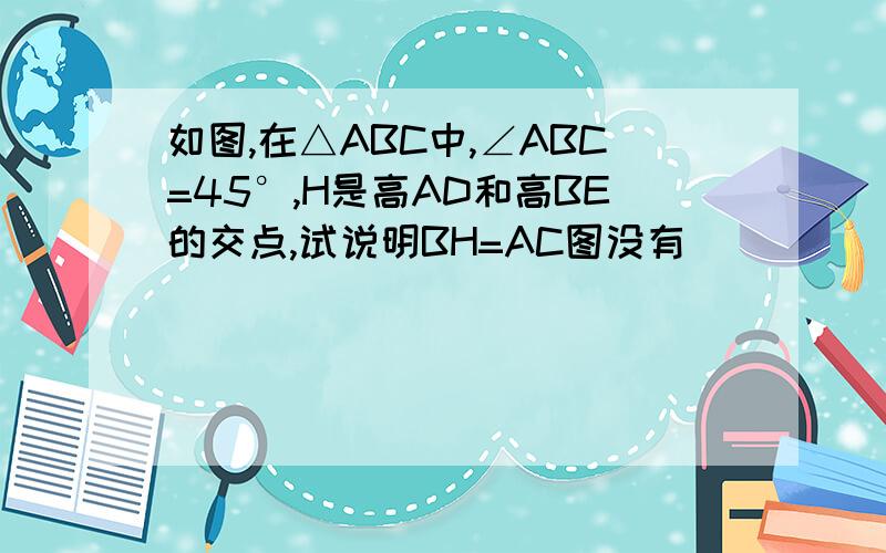 如图,在△ABC中,∠ABC=45°,H是高AD和高BE的交点,试说明BH=AC图没有