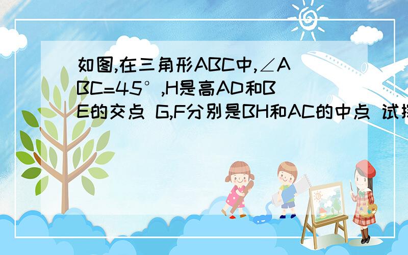 如图,在三角形ABC中,∠ABC=45°,H是高AD和BE的交点 G,F分别是BH和AC的中点 试探究DG,DF之间的关系证明.快……快……快……