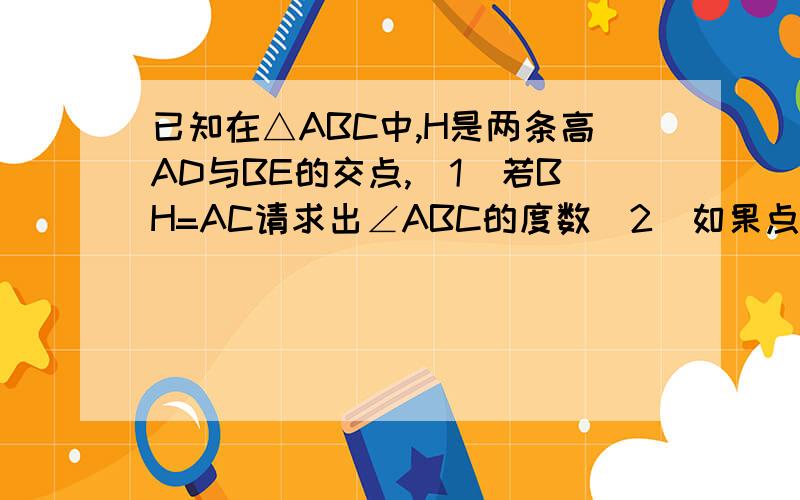 已知在△ABC中,H是两条高AD与BE的交点,（1）若BH=AC请求出∠ABC的度数（2）如果点H在△ABC外,请画出图形,并在（1）的条件下求出∠ABC的度数..我这画不出图所以.