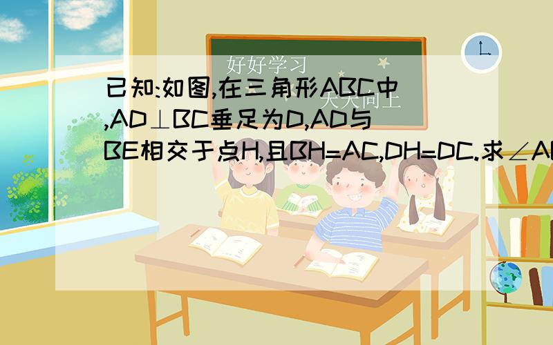 已知:如图,在三角形ABC中,AD⊥BC垂足为D,AD与BE相交于点H,且BH=AC,DH=DC.求∠ABC的度数.