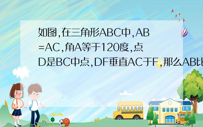 如图,在三角形ABC中,AB=AC,角A等于120度,点D是BC中点,DF垂直AC于F,那么AB比AF等于多少