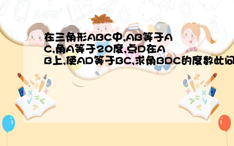 在三角形ABC中,AB等于AC,角A等于20度,点D在AB上,使AD等于BC,求角BDC的度数此问题只能用等腰三角形性质和全等知识来证明