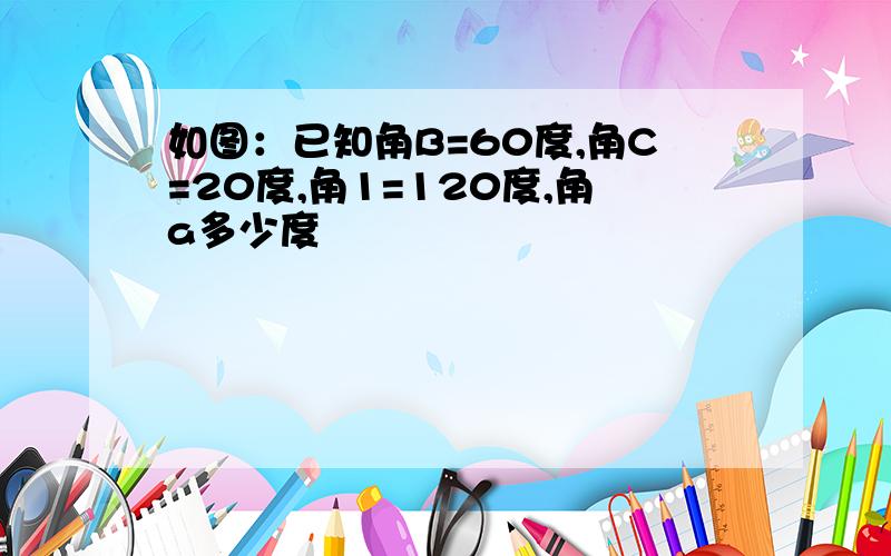 如图：已知角B=60度,角C=20度,角1=120度,角a多少度