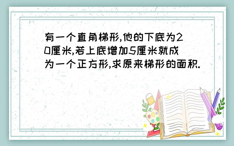 有一个直角梯形,他的下底为20厘米,若上底增加5厘米就成为一个正方形,求原来梯形的面积.