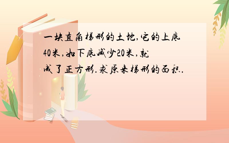 一块直角梯形的土地,它的上底40米,如下底减少20米,就成了正方形.求原来梯形的面积.