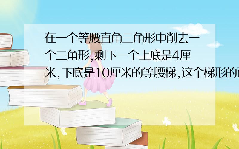 在一个等腰直角三角形中削去一个三角形,剩下一个上底是4厘米,下底是10厘米的等腰梯,这个梯形的面积是几奥数题!难!各位想想办法!急需!要有步骤的！我要详细解答！是一道应用题！