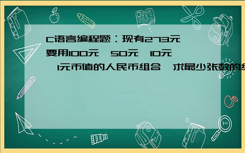 C语言编程题：现有273元,要用100元、50元、10元、1元币值的人民币组合,求最少张数的组合.现有273元,要用100元、50元、10元、1元币值的人民币组合,求最少张数的组合.